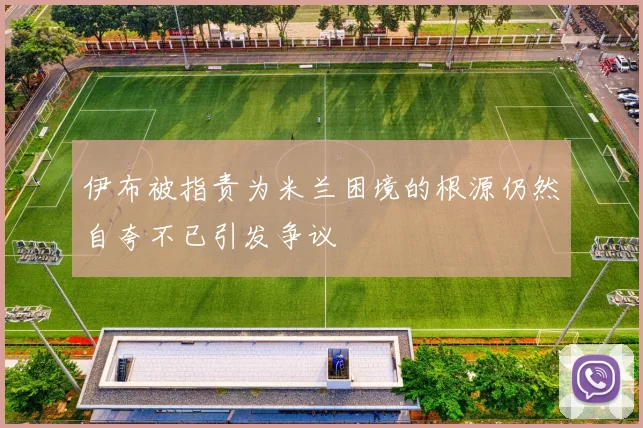 伊布被指责为米兰困境的根源仍然自夸不已引发争议