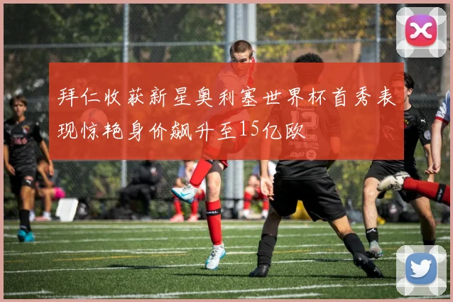 拜仁收获新星奥利塞世界杯首秀表现惊艳身价飙升至15亿欧