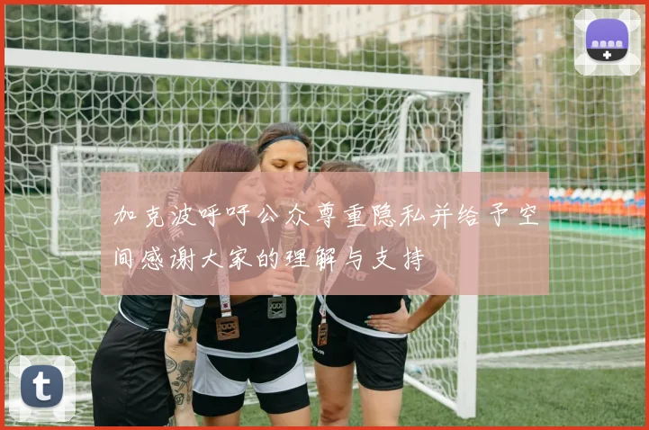 加克波呼吁公众尊重隐私并给予空间感谢大家的理解与支持