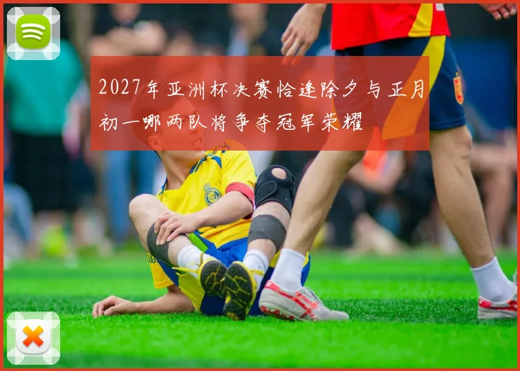 2027年亚洲杯决赛恰逢除夕与正月初一哪两队将争夺冠军荣耀