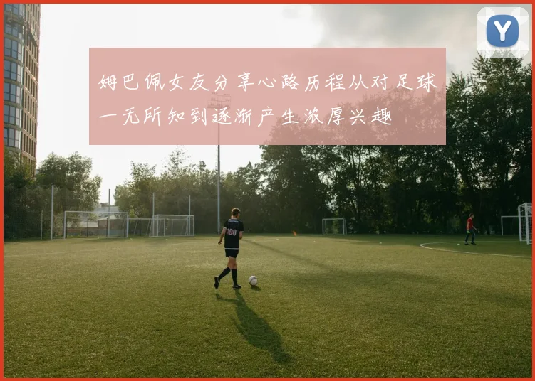 姆巴佩女友分享心路历程从对足球一无所知到逐渐产生浓厚兴趣