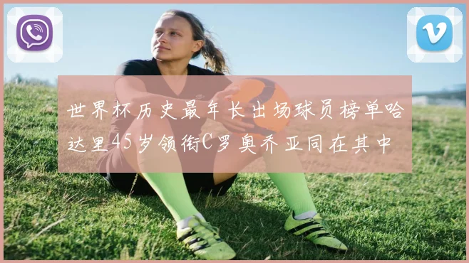 世界杯历史最年长出场球员榜单哈达里45岁领衔C罗奥乔亚同在其中