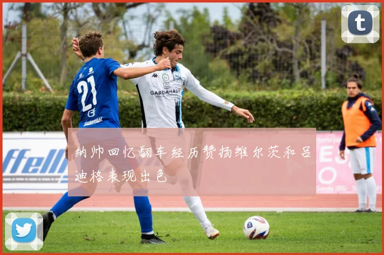纳帅回忆翻车经历赞扬维尔茨和吕迪格表现出色
