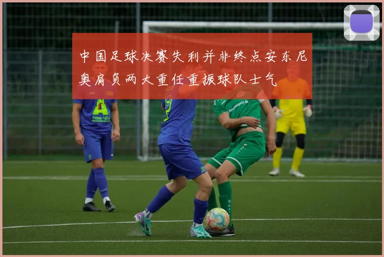 中国足球决赛失利并非终点安东尼奥肩负两大重任重振球队士气