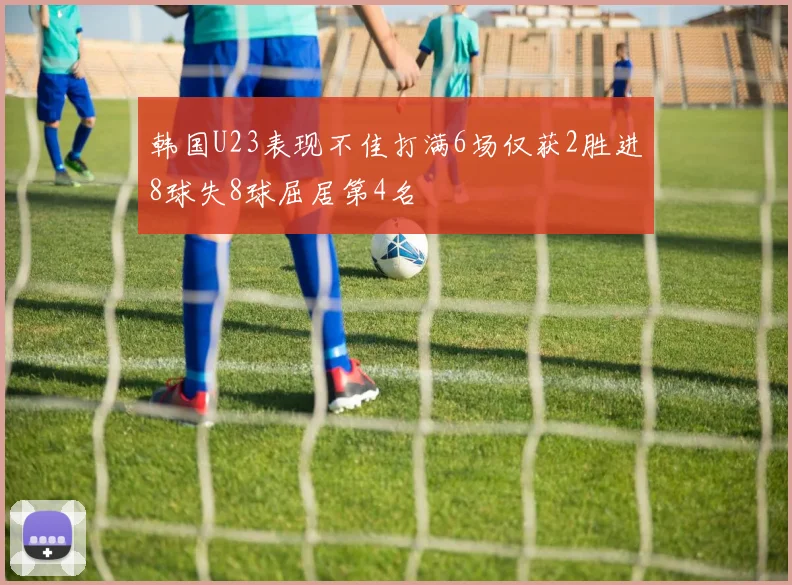 韩国U23表现不佳打满6场仅获2胜进8球失8球屈居第4名