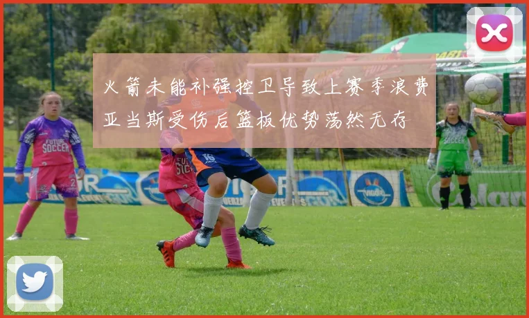 火箭未能补强控卫导致上赛季浪费亚当斯受伤后篮板优势荡然无存