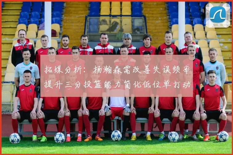 拓媒分析：杨瀚森需改善失误频率提升三分投篮能力简化低位单打动作