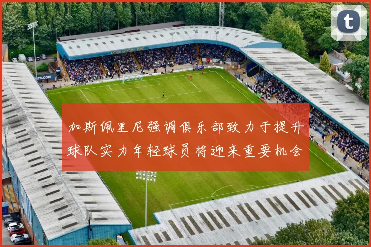 加斯佩里尼强调俱乐部致力于提升球队实力年轻球员将迎来重要机会