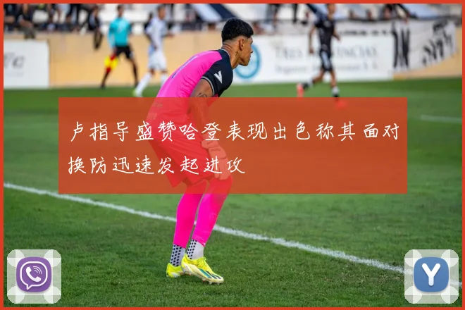 卢指导盛赞哈登表现出色称其面对换防迅速发起进攻