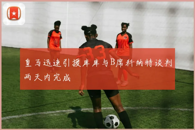 皇马迅速引援库库与B席科纳特谈判两天内完成