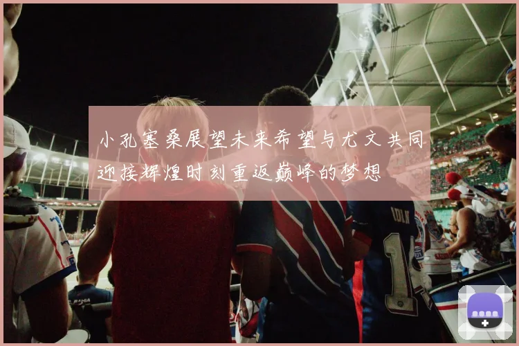 小孔塞桑展望未来希望与尤文共同迎接辉煌时刻重返巅峰的梦想