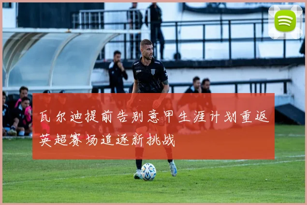 瓦尔迪提前告别意甲生涯计划重返英超赛场追逐新挑战