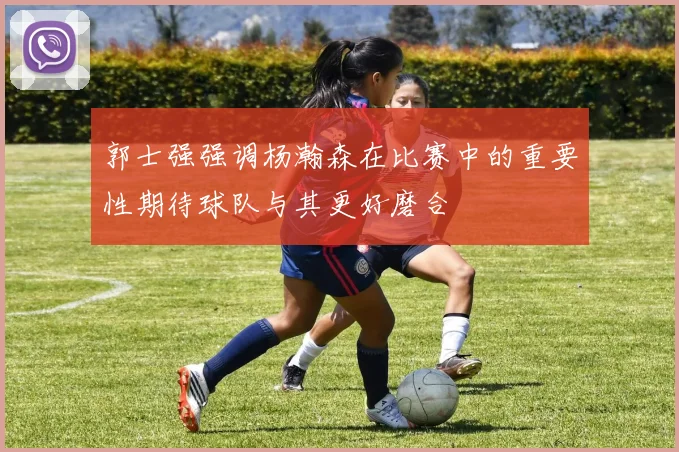 郭士强强调杨瀚森在比赛中的重要性期待球队与其更好磨合