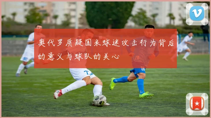 奥代罗质疑国米球迷攻击行为背后的意义与球队的关心