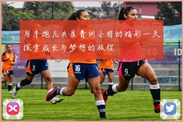 与李炮儿共度青训小将的精彩一天探索成长与梦想的旅程
